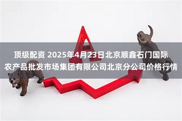 顶级配资 2025年4月23日北京顺鑫石门国际农产品批发市场集团有限公司北京分公司价格行情