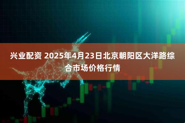 兴业配资 2025年4月23日北京朝阳区大洋路综合市场价格行情