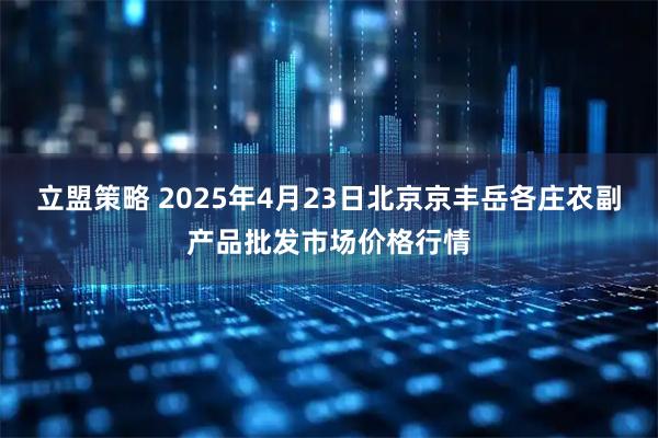 立盟策略 2025年4月23日北京京丰岳各庄农副产品批发市场价格行情