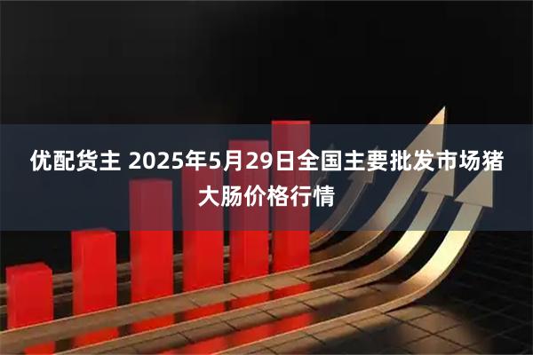 优配货主 2025年5月29日全国主要批发市场猪大肠价格行情