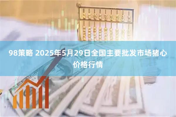 98策略 2025年5月29日全国主要批发市场猪心价格行情