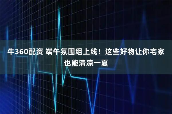 牛360配资 端午氛围组上线！这些好物让你宅家也能清凉一夏