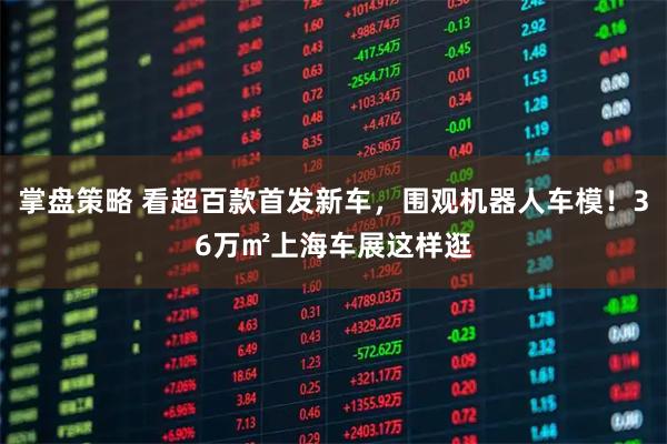 掌盘策略 看超百款首发新车，围观机器人车模！36万㎡上海车展这样逛