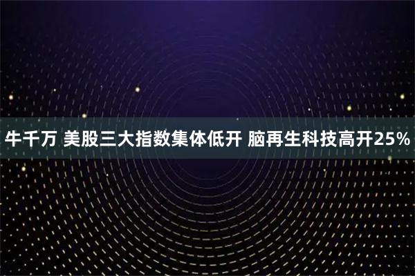 牛千万 美股三大指数集体低开 脑再生科技高开25%