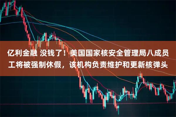 亿利金融 没钱了！美国国家核安全管理局八成员工将被强制休假，该机构负责维护和更新核弹头