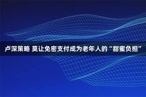 卢深策略 莫让免密支付成为老年人的“甜蜜负担”