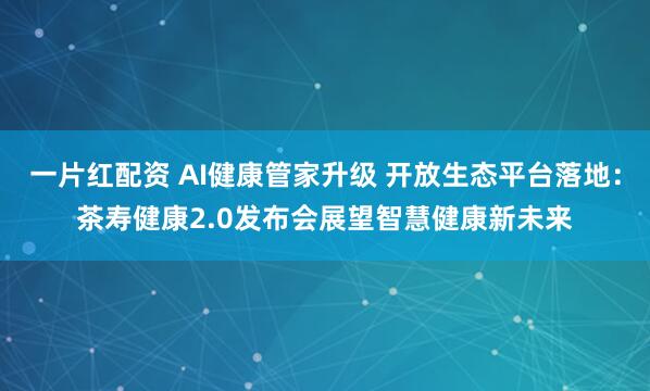 一片红配资 AI健康管家升级 开放生态平台落地：茶寿健康2.0发布会展望智慧健康新未来