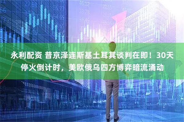 永利配资 普京泽连斯基土耳其谈判在即！30天停火倒计时，美欧俄乌四方博弈暗流涌动