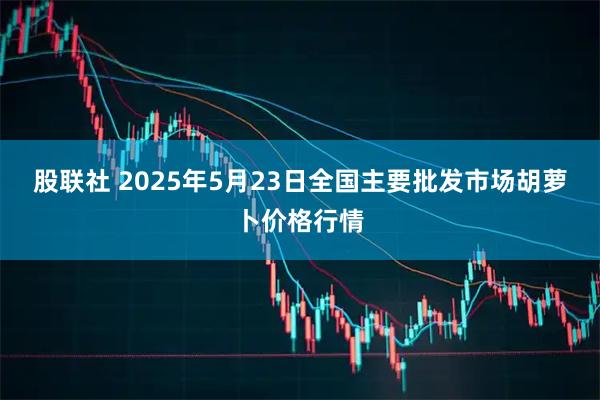股联社 2025年5月23日全国主要批发市场胡萝卜价格行情