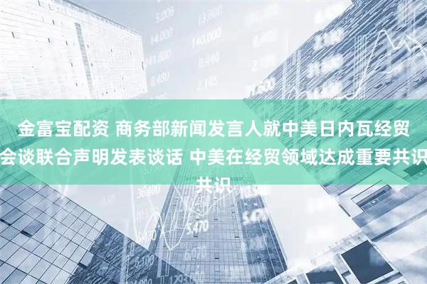 金富宝配资 商务部新闻发言人就中美日内瓦经贸会谈联合声明发表谈话 中美在经贸领域达成重要共识