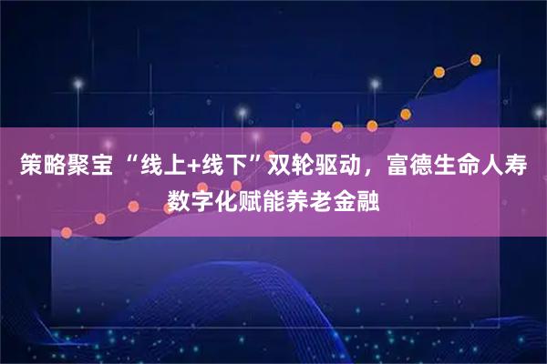 策略聚宝 “线上+线下”双轮驱动，富德生命人寿数字化赋能养老金融