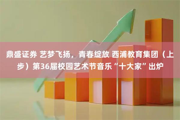 鼎盛证券 艺梦飞扬，青春绽放 西浦教育集团（上步）第36届校园艺术节音乐“十大家”出炉