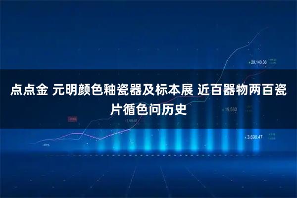 点点金 元明颜色釉瓷器及标本展 近百器物两百瓷片循色问历史