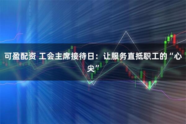 可盈配资 工会主席接待日：让服务直抵职工的“心尖”