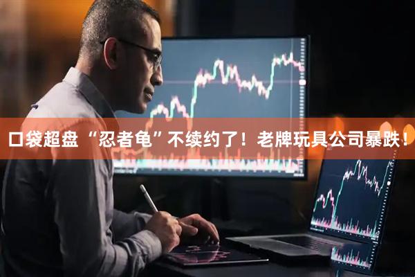 口袋超盘 “忍者龟”不续约了！老牌玩具公司暴跌！