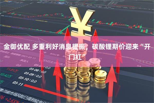 金御优配 多重利好消息提振，碳酸锂期价迎来“开门红”