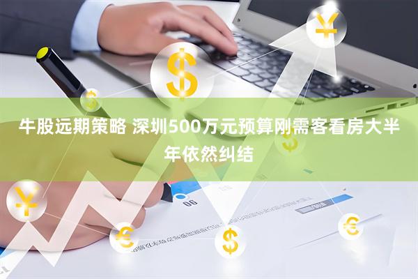 牛股远期策略 深圳500万元预算刚需客看房大半年依然纠结