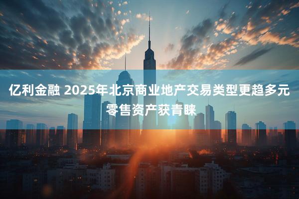 亿利金融 2025年北京商业地产交易类型更趋多元 零售资产获青睐
