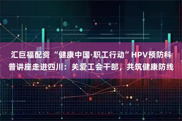 汇巨福配资 “健康中国·职工行动”HPV预防科普讲座走进四川：关爱工会干部，共筑健康防线