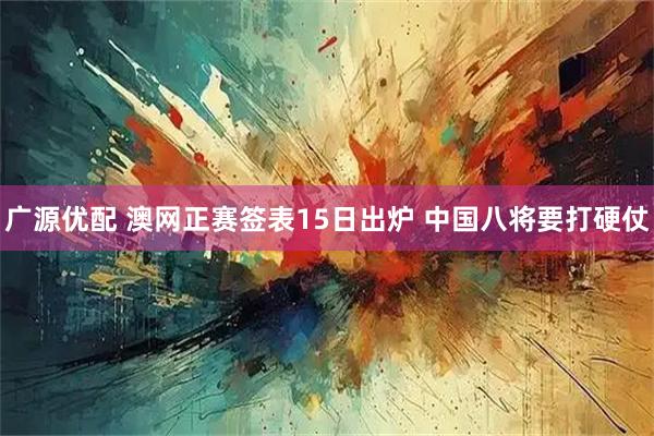广源优配 澳网正赛签表15日出炉 中国八将要打硬仗