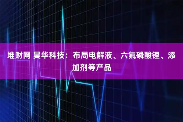 堆财网 昊华科技：布局电解液、六氟磷酸锂、添加剂等产品