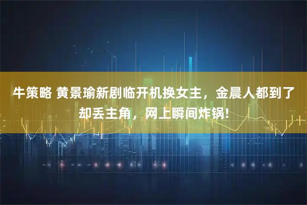 牛策略 黄景瑜新剧临开机换女主，金晨人都到了却丢主角，网上瞬间炸锅!