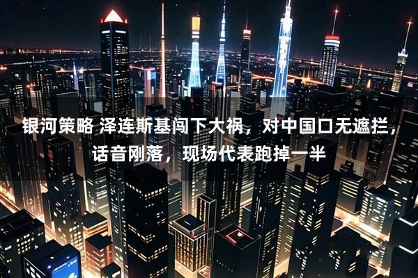 银河策略 泽连斯基闯下大祸，对中国口无遮拦，话音刚落，现场代表跑掉一半