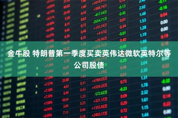 金牛股 特朗普第一季度买卖英伟达微软英特尔等公司股债