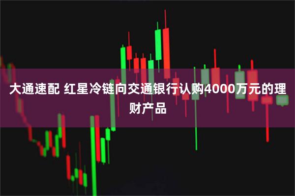 大通速配 红星冷链向交通银行认购4000万元的理财产品
